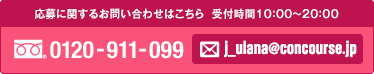 お電話での応募やお問い合わせはフリーダイヤルの0120-911-099。メールはj_ulana@concourse.jpです。受付時間は朝十時から夜八時まで